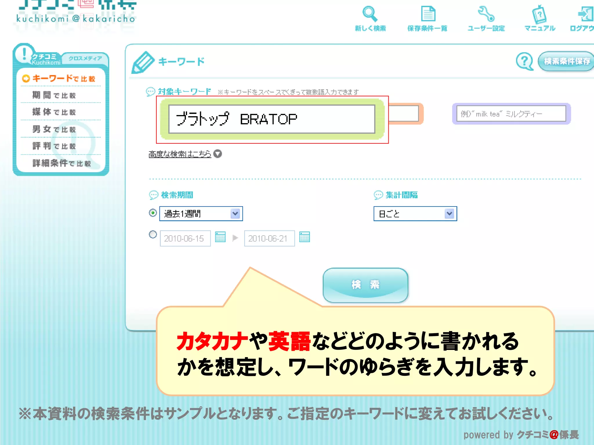 カタカナや英語などどのように書かれる
            かを想定し、ワードのゆらぎを入力します。

※本資料の検索条件はサンプルとなります。ご指定のキーワードに変えてお試しください。
                                 powered by クチコミ＠係長
                                  powered by クチコミ＠係長
 