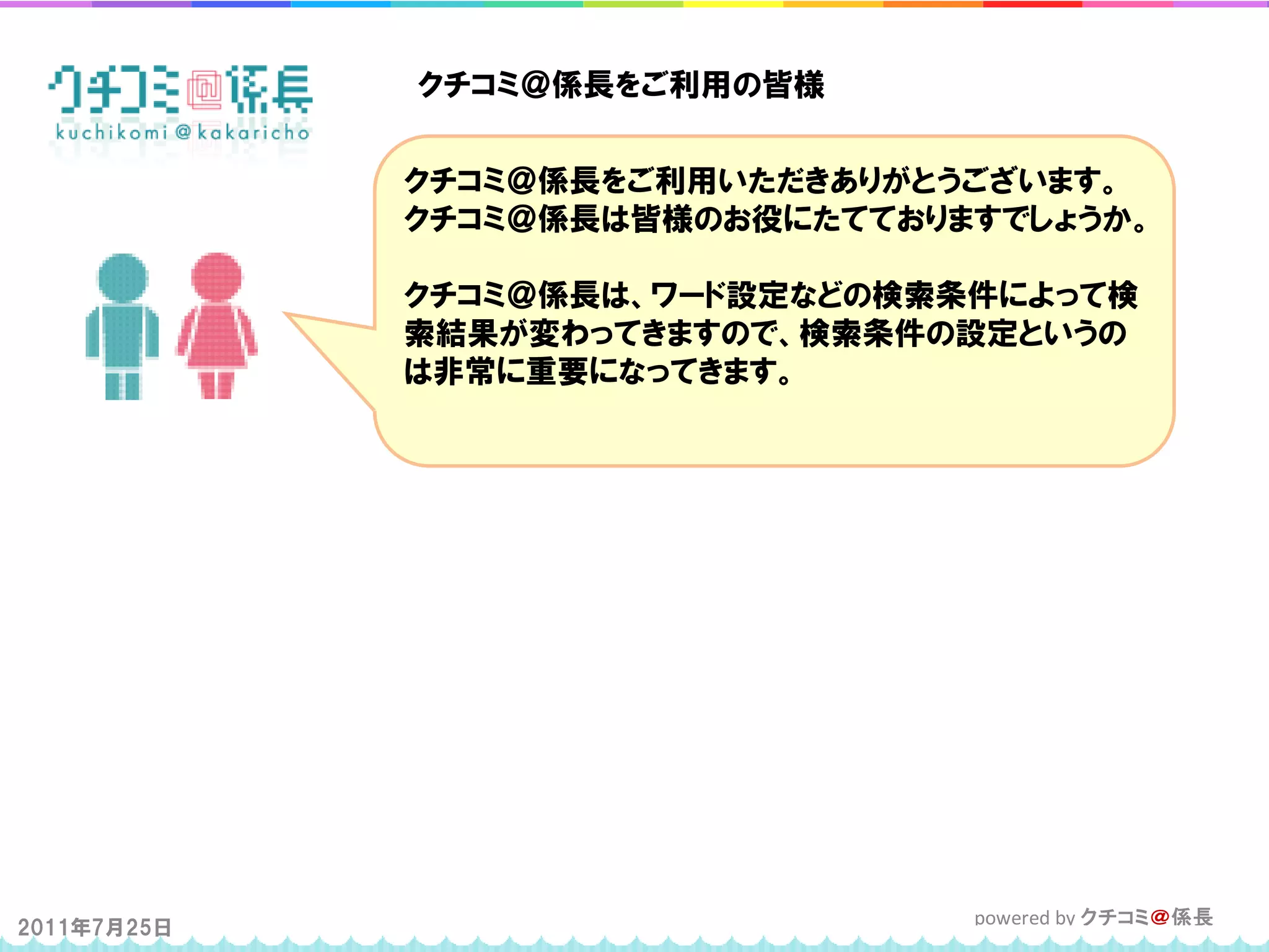 クチコミ＠係長をご利用の皆様


             クチコミ＠係長をご利用いただきありがとうございます。
             クチコミ＠係長は皆様のお役にたてておりますでしょうか。

             クチコミ＠係長は、ワード設定などの検索条件によって検
             索結果が変わってきますので、検索条件の設定というの
             は非常に重要になってきます。




2011年7月25日                       powered by クチコミ＠係長
 