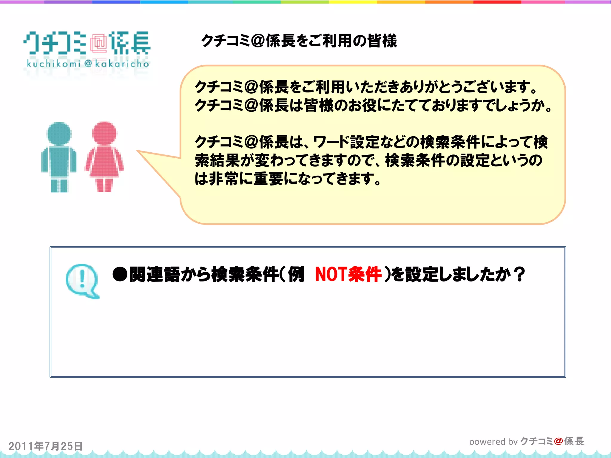 クチコミ＠係長をご利用の皆様


                  クチコミ＠係長をご利用いただきありがとうございます。
                  クチコミ＠係長は皆様のお役にたてておりますでしょうか。

                  クチコミ＠係長は、ワード設定などの検索条件によって検
                  索結果が変わってきますので、検索条件の設定というの
                  は非常に重要になってきます。




             ●関連語から検索条件（例 NOT条件）を設定しましたか？




2011年7月25日                            powered by クチコミ＠係長
 