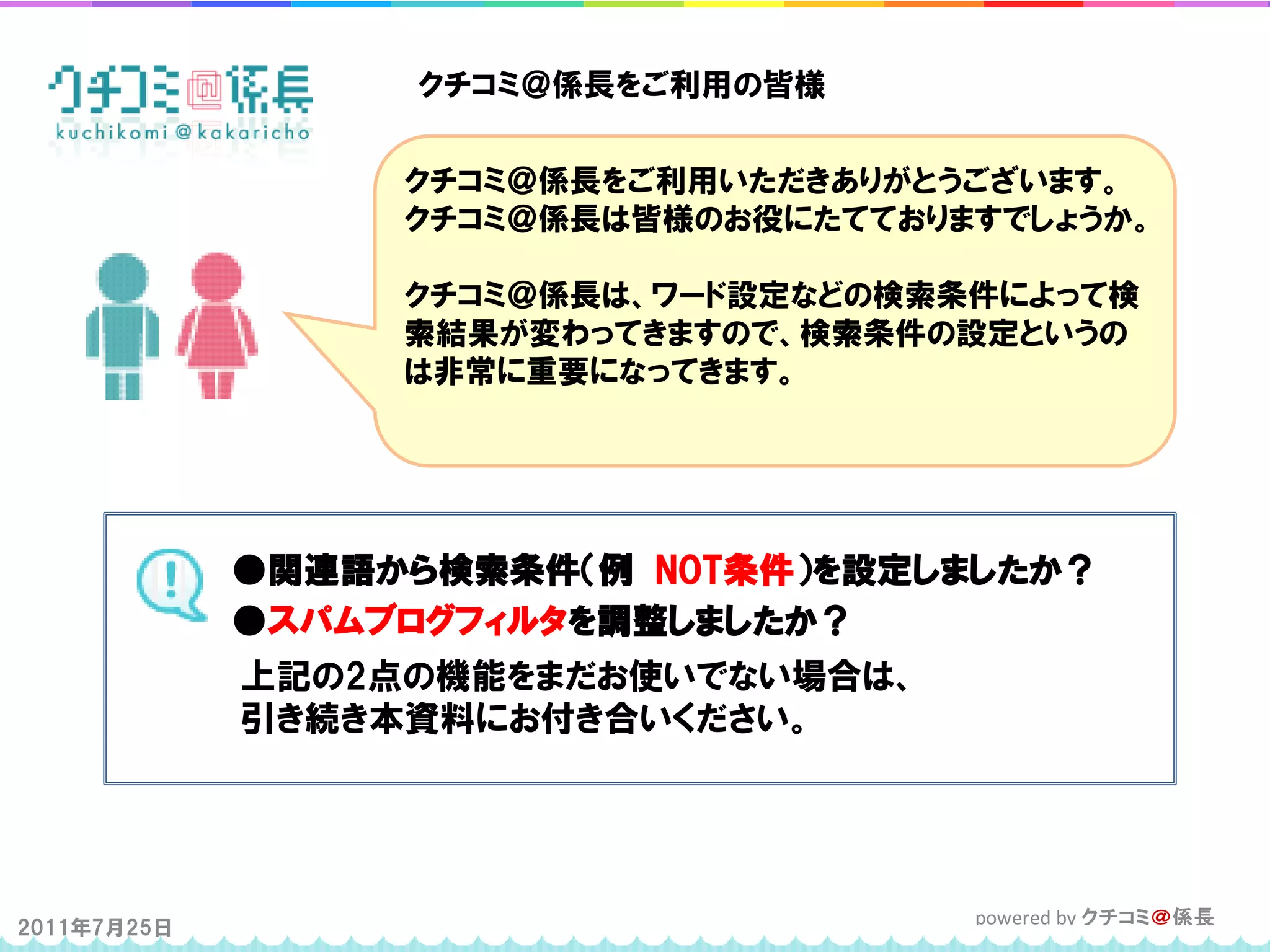 クチコミ＠係長をご利用の皆様


                  クチコミ＠係長をご利用いただきありがとうございます。
                  クチコミ＠係長は皆様のお役にたてておりますでしょうか。

                  クチコミ＠係長は、ワード設定などの検索条件によって検
                  索結果が変わってきますので、検索条件の設定というの
                  は非常に重要になってきます。




             ●関連語から検索条件（例 NOT条件）を設定しましたか？
             ●スパムブログフィルタを調整しましたか？
             上記の2点の機能をまだお使いでない場合は、
             引き続き本資料にお付き合いください。




2011年7月25日                            powered by クチコミ＠係長
 
