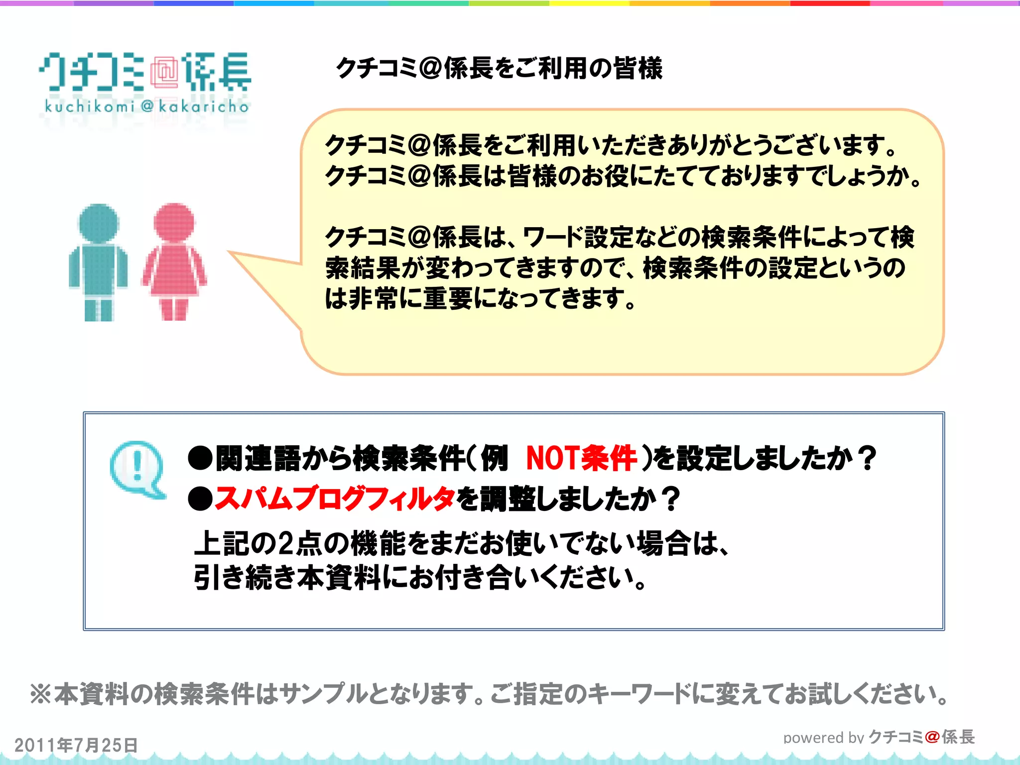 クチコミ＠係長をご利用の皆様


                  クチコミ＠係長をご利用いただきありがとうございます。
                  クチコミ＠係長は皆様のお役にたてておりますでしょうか。

                  クチコミ＠係長は、ワード設定などの検索条件によって検
                  索結果が変わってきますので、検索条件の設定というの
                  は非常に重要になってきます。




             ●関連語から検索条件（例 NOT条件）を設定しましたか？
             ●スパムブログフィルタを調整しましたか？
             上記の2点の機能をまだお使いでない場合は、
             引き続き本資料にお付き合いください。



 ※本資料の検索条件はサンプルとなります。ご指定のキーワードに変えてお試しください。
2011年7月25日                            powered by クチコミ＠係長
 