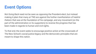 Event Options
Not Going Back need not be seen as opposing the President-elect, but instead
making it plain that many at TNS are against the further manifestation of hateful
rhetoric that was at the foundation of his campaign, and any movement (on the
part of the administration or its supporters) to reverse the progress that has
been made in regards to human and civil rights.
To that end, the event seeks to encourage positive action at the crossroads of
The New School’s social justice legacy and the democratic principles that are
meant to shape this nation.
 