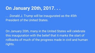 On January 20th, 2017. . .
. . .Donald J. Trump will be inaugurated as the 45th
President of the United States.
On January 20th, many in the United States will celebrate
this inauguration with the belief that it marks the start of
rollbacks of much of the progress made in civil and human
rights.
 