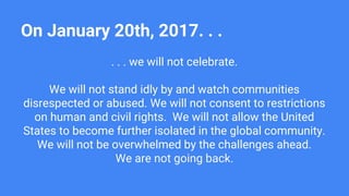 On January 20th, 2017. . .
. . . we will not celebrate.
We will not stand idly by and watch communities
disrespected or abused. We will not consent to restrictions
on human and civil rights. We will not allow the United
States to become further isolated in the global community.
We will not be overwhelmed by the challenges ahead.
We are not going back.
 