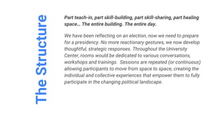 TheStructure
Part teach-in, part skill-building, part skill-sharing, part healing
space… The entire building. The entire day.
We have been reflecting on an election, now we need to prepare
for a presidency. No more reactionary gestures, we now develop
thoughtful, strategic responses. Throughout the University
Center, rooms would be dedicated to various conversations,
workshops and trainings. Sessions are repeated (or continuous)
allowing participants to move from space to space, creating the
individual and collective experiences that empower them to fully
participate in the changing political landscape.
 
