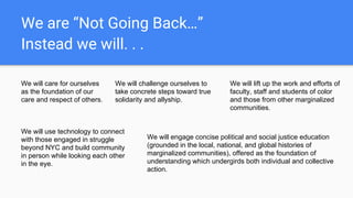 We are “Not Going Back…”
Instead we will. . .
We will care for ourselves
as the foundation of our
care and respect of others.
We will challenge ourselves to
take concrete steps toward true
solidarity and allyship.
We will use technology to connect
with those engaged in struggle
beyond NYC and build community
in person while looking each other
in the eye.
We will engage concise political and social justice education
(grounded in the local, national, and global histories of
marginalized communities), offered as the foundation of
understanding which undergirds both individual and collective
action.
We will lift up the work and efforts of
faculty, staff and students of color
and those from other marginalized
communities.
 