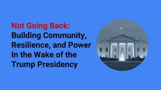 Not Going Back:
Building Community,
Resilience, and Power
In the Wake of the
Trump Presidency
 