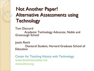 Not Another Paper! Alternative Assessments using Technology Tom Daccord Academic Technology Advocate, Noble and Greenough School Justin Reich   Doctoral Student, Harvard Graduate School of Education Center for Teaching History with Technology: www.besthistorysites.net www.thwt.org 