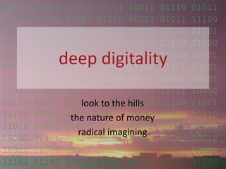 10011 11000 11011 10111 10011 01110 01011
11111 01001 01001 11110 00001 01011 11100
11100 11100 11000 00001 10000 00101 11001
11011 01110 01000 00110 10000 01000 01000
00100 01001 11011 01011 11110 01110 10001
00111 00100 10100 01111 11000 01101 10001
10101 00001 00011 10100 00110 00001 10001
11010 01010 10010 01110 11001 11111 10000
10110 00101 01001 11101 00100 11110 11011
11111 00000 01101 00011 10000 01000 10110
11010 11011 11110 00110 00001 00111 11110
00000 01100 01000 01101 11100 00100 10010
10000 10000 00001 10000 00000 01011 00000
11101 01100 10010 11101 00100 00001 11100
deep digitality
look to the hills
the nature of money
radical imagining
 