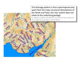 The drainage pattern is thus superimposed and,
apart from the major structural disturbances of
the Neath and Tawe, the river system does not
relate to the underlying geology.
D. Leighton (1998) Mynydd Du and Fforest Fawr: Evolution
of an Upland Landscape in South Wales
 