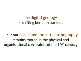 the digital geology
is shifting beneath our feet
…but our social and industrial topography
remains rooted in the physical and
organisational constraints of the 19th century
 