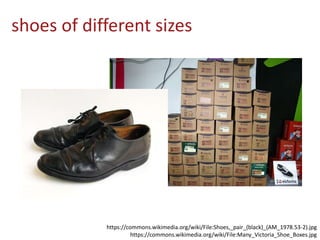 shoes of different sizes
https://commons.wikimedia.org/wiki/File:Shoes,_pair_(black)_(AM_1978.53-2).jpg
https://commons.wikimedia.org/wiki/File:Many_Victoria_Shoe_Boxes.jpg
 