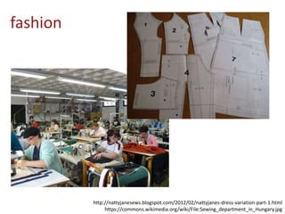 fashion
http://nattyjanesews.blogspot.com/2012/02/nattyjanes-dress-variation-part-1.html
https://commons.wikimedia.org/wiki/File:Sewing_department_in_Hungary.jpg
 