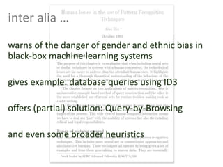 warns of the danger of gender and ethnic bias in
black-box machine learning systems
gives example: database queries using ID3
offers (partial) solution: Query-by-Browsing
and even some broader heuristics
inter alia …
 