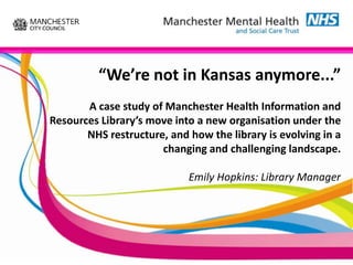 “We’re not in Kansas anymore...”
       A case study of Manchester Health Information and
Resources Library’s move into a new organisation under the
       NHS restructure, and how the library is evolving in a
                      changing and challenging landscape.

                            Emily Hopkins: Library Manager
 