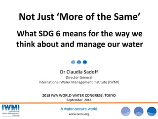 www.iwmi.org
A water-secure world
Not Just ‘More of the Same’
What SDG 6 means for the way we
think about and manage our water
Dr Claudia Sadoff
Director General
International Water Management Institute (IWMI)
2018 IWA WORLD WATER CONGRESS, TOKYO
September 2018
 