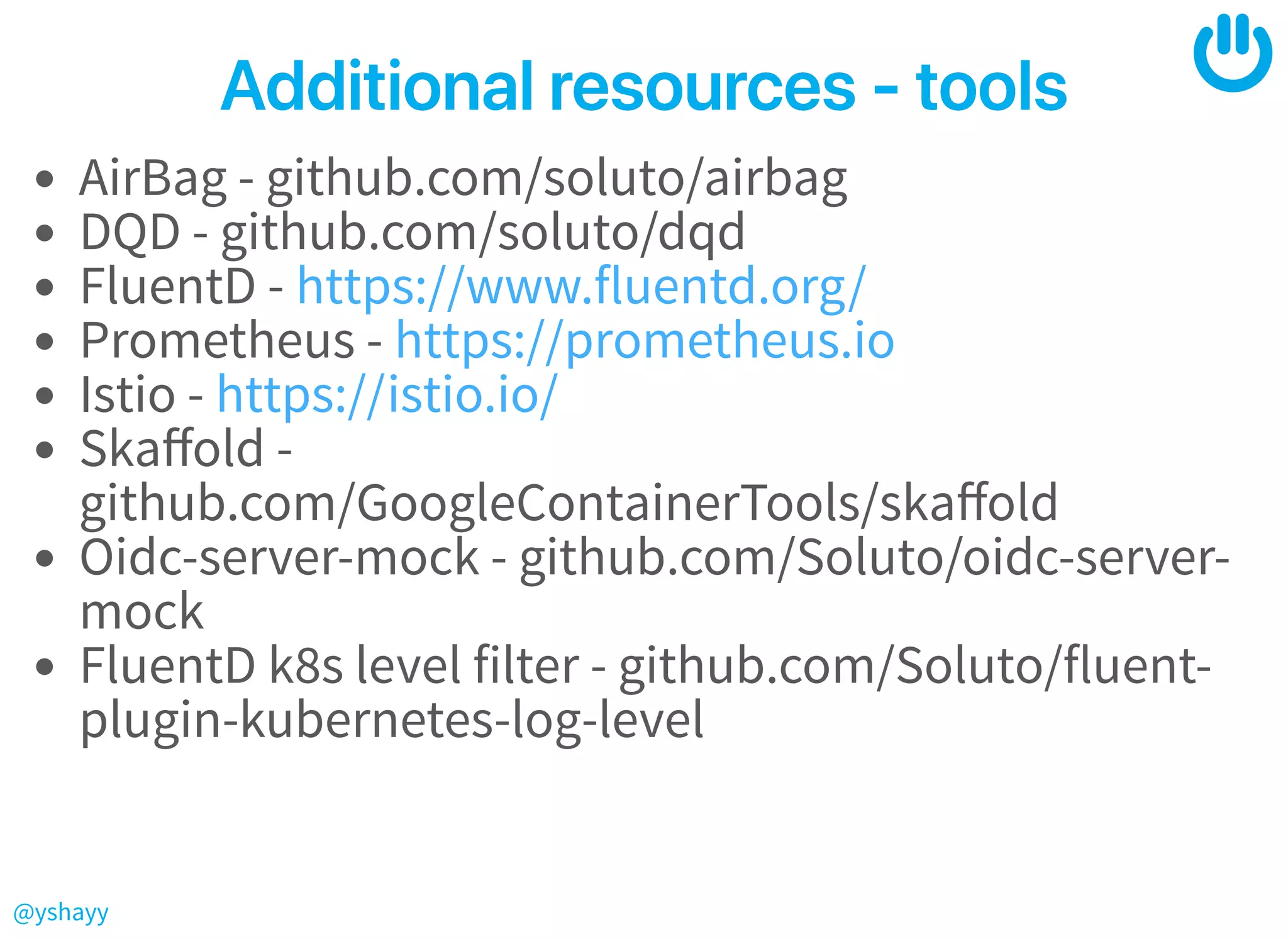 @yshayy
Additionalresources‑toolsAdditionalresources‑tools
AirBag - github.com/soluto/airbag
DQD - github.com/soluto/dqd
FluentD -
Prometheus -
Istio -
Skaﬀold -
github.com/GoogleContainerTools/skaﬀold
Oidc-server-mock - github.com/Soluto/oidc-server-
mock
FluentD k8s level filter - github.com/Soluto/fluent-
plugin-kubernetes-log-level
https://www.fluentd.org/
https://prometheus.io
https://istio.io/
 