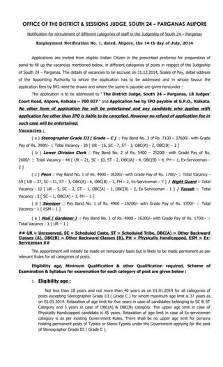 OFFICE OF THE DISTRICT & SESSIONS JUDGE, SOUTH 24 – PARGANAS ALIPORE
Notification for recruitment of different categories of staff in the Judgeship of South 24 – Parganas
Employment Notification No. 1, dated, Alipore, the 14 th day of July, 2014
Applications are invited from eligible Indian Citizen in the prescribed proforma for preparation of
panel to fill up the vacancies mentioned below, in different categories of posts in respect of the Judgeship
of South 24 – Parganas. The details of vacancies to be accrued on 31.12.2014, Scales of Pay, detail address
of the Appointing Authority to whom the application has to be addressed and in whose favour the
application fees by IPO need be drawn and where the same is payable are given hereunder :
The application is to be addressed to ‘ The District Judge, South 24 – Parganas, 18 Judges’
Court Road, Alipore, Kolkata – 700 027 ‘ and Application fee by IPO payable at G.P.O., Kolkata.
No other form of application fee will be entertained and any candidate who applies with
application fee other than IPO is liable to be cancelled. However no refund of application fee in
such case will be entertained.
Vacancies :
( a ) Stenographer Grade III ( Grade – C ) :: Pay Band No. 3 of Rs. 7100 – 37600/- with Grade
Pay of Rs. 3900/- :: Total Vacancy - 30 [ UR – 16, SC - 7, ST - 3, OBC(A) - 2, OBC(B) – 2 ]
( b ) Lower Division Clerk :: Pay Band No. 2 of Rs. 5400 – 25200/- with Grade Pay of Rs.
2600/- :: Total Vacancy - 44 [ UR – 21, SC - 10, ST - 2, OBC(A) - 4, OBC(B) – 4, PH – 1, Ex-Serviceman -
2 ]
( c ) Peon :: Pay Band No. 1 of Rs. 4900 - 16200/- with Grade Pay of Rs. 1700/- :: Total Vacancy -
59 [ UR – 27, SC - 11, ST - 3, OBC(A) - 6, OBC(B) – 3, PH – 2, Ex-Serviceman - 7 ] / Night Guard :: Total
Vacancy : 12 [ UR – 5, SC – 2, ST – 1, OBC(A) – 1, OBC(B) – 2, Ex-Serviceman - 1 ] / Farash :: Total
Vacancy : 3 [ SC – 1, OBC(A) – 1, PH – 1 ]
( d ) Sweeper :: Pay Band No. 1 of Rs. 4900 - 16200/- with Grade Pay of Rs. 1700/- :: Total
Vacancy : 1 [ ESM – 1 ]
( e ) Mali ( Gardener ) :: Pay Band No. 1 of Rs. 4900 - 16200/- with Grade Pay of Rs. 1700/- ::
Total Vacancy : 1 [ UR – 1 ]
## UR = Unreserved, SC = Scheduled Caste, ST = Scheduled Tribe, OBC(A) = Other Backward
Classes (A), OBC(B) = Other Backward Classes (B), PH = Physically Handicapped, ESM = Ex-
Serviceman ##
The appointment will initially be made on temporary basis but is likely to be made permanent as per
relevant Rules for all categories of posts.
Eligibility age, Minimum Qualification & other Qualification required, Scheme of
Examination & Syllabus for examination for each category of post are given below :
1. Eligibility age :
Not less than 18 years and not more than 40 years as on 01.01.2014 for all categories of
posts excepting Stenographer Grade III ( Grade C ) for whom maximum age limit is 37 years as
on 01.01.2014. Relaxation of age limit for five years in case of candidates belonging to SC & ST
Category and 3 years in case of OBC(A) & OBC(B) category. The upper age limit in case of
Physically Handicapped candidate is 45 years. Relaxation of age limit in case of Ex-serviceman
category is as per existing Government Rules. There shall be no upper age limit for persons
holding permanent posts of Typists or Steno-Typists under the Government applying for the post
of Stenographer Grade III ( Grade C ).
 