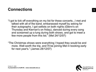 Connections “ I got to tick off everything on my list for these concerts...I met and talked with all of the band, embarassed myself by asking for their autographs, I got setlists on both nights (Glenn's on Thursday and Kiernan's on friday), danced during every song and screamed up a lung during both shows, and got to meet a few more people from this list.” (Mel 24/12/07)  “ The Christmas shows were everything I hoped they would be and more. Well worth the trip, and I'll be joining Mel in booking early for next year's.” (James 28/12/07) June 5, 2009 A presentation to AoIR 09  |  www.newcastle.edu.au 