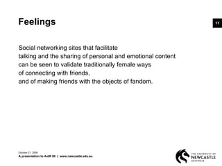 Feelings Social networking sites that facilitate  talking and the sharing of personal and emotional content  can be seen to validate traditionally female ways  of connecting with friends,  and of making friends with the objects of fandom. June 5, 2009 A presentation to AoIR 09  |  www.newcastle.edu.au 