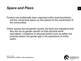 Space and Place Fandom has traditionally been organized within local boundaries, and the virtual local opens up new places for the construction of fan communities. Online spaces are not gender neutral, but there are indications that they are not as gender specific as their physical world equivalents. Limitations on physical factors such as safety and propriety lessen the gender gap in the experience of online space.  June 5, 2009 A presentation to AoIR 09  |  www.newcastle.edu.au 