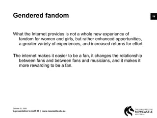 Gendered fandom What the Internet provides is not a whole new experience of fandom for women and girls, but rather enhanced opportunities, a greater variety of experiences, and increased returns for effort.  The internet makes it easier to be a fan, it changes the relationship between fans and between fans and musicians, and it makes it more rewarding to be a fan. June 5, 2009 A presentation to AoIR 09  |  www.newcastle.edu.au 