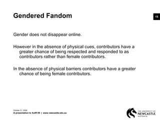 Gendered Fandom Gender does not disappear online.  However in the absence of physical cues, contributors have a greater chance of being respected and responded to as contributors rather than female contributors.  In the absence of physical barriers contributors have a greater chance of being female contributors. June 5, 2009 A presentation to AoIR 09  |  www.newcastle.edu.au 