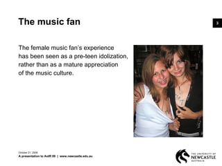 The music fan The female music fan’s experience  has been seen as a pre-teen idolization,  rather than as a mature appreciation  of the music culture.  June 5, 2009 A presentation to AoIR 09  |  www.newcastle.edu.au 
