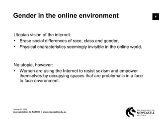 Gender in the online environment Utopian vision of the internet: Erase social differences of race, class and gender,  Physical characteristics seemingly invisible in the online world.  No utopia, however: Women are using the Internet to resist sexism and empower themselves by occupying spaces that are problematic in a face to face environment. June 5, 2009 A presentation to AoIR 09  |  www.newcastle.edu.au 