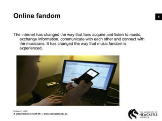 Online fandom The internet has changed the way that fans acquire and listen to music, exchange information, communicate with each other and connect with the musicians. It has changed the way that music fandom is experienced.  June 5, 2009 A presentation to AoIR 09  |  www.newcastle.edu.au 