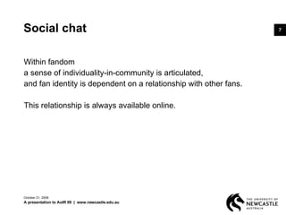 Social chat Within fandom  a sense of individuality-in-community is articulated,  and fan identity is dependent on a relationship with other fans.  This relationship is always available online.  June 5, 2009 A presentation to AoIR 09  |  www.newcastle.edu.au 