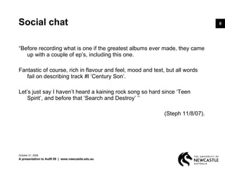 Social chat “ Before recording what is one if the greatest albums ever made, they came up with a couple of ep’s, including this one.  Fantastic of course, rich in flavour and feel, mood and text, but all words fail on describing track #l ‘Century Son’.  Let’s just say I haven’t heard a kaining rock song so hard since ‘Teen Spirit’, and before that ‘Search and Destroy’ ’’  (Steph 11/8/07).  June 5, 2009 A presentation to AoIR 09  |  www.newcastle.edu.au 