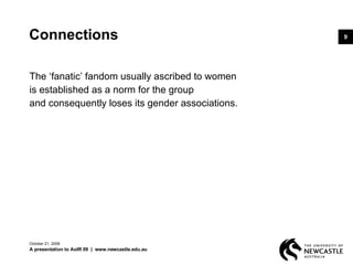 Connections The ‘fanatic’ fandom usually ascribed to women  is established as a norm for the group  and consequently loses its gender associations.  June 5, 2009 A presentation to AoIR 09  |  www.newcastle.edu.au 