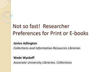 Not so fast! Researcher
Preferences for Print or E-books
Janice Adlington
Collections and Information Resources Librarian

Wade Wyckoff
Associate University Librarian, Collections

 