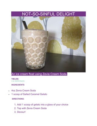 NOT-SO-SINFUL DELIGHT
An ice cream float using Zevia Cream Soda.
YIELDS:
2-4 SERVINGS
INGREDIENTS
 4oz Zevia Cream Soda
 1 scoop of Salted Caramel Gelato
DIRECTIONS:
1. Add 1 scoop of gelato into a glass of your choice
2. Top with Zevia Cream Soda
3. Devour!
 