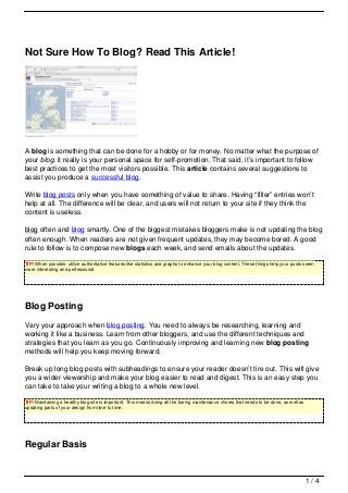 Not Sure How To Blog? Read This Article!




A blog is something that can be done for a hobby or for money. No matter what the purpose of
your blog, it really is your personal space for self-promotion. That said, it’s important to follow
best practices to get the most visitors possible. This article contains several suggestions to
assist you produce a successful blog.

Write blog posts only when you have something of value to share. Having “filler” entries won’t
help at all. The difference will be clear, and users will not return to your site if they think the
content is useless.

blog often and blog smartly. One of the biggest mistakes bloggers make is not updating the blog
often enough. When readers are not given frequent updates, they may become bored. A good
rule to follow is to compose new blogs each week, and send emails about the updates.

TIP! When possible, utilize authoritative features like statistics and graphs to enhance your blog content. These things help your posts seem
more interesting and professional.




Blog Posting
Vary your approach when blog posting. You need to always be researching, learning and
working it like a business. Learn from other bloggers, and use the different techniques and
strategies that you learn as you go. Continuously improving and learning new blog posting
methods will help you keep moving forward.

Break up long blog posts with subheadings to ensure your reader doesn’t tire out. This will give
you a wider viewership and make your blog easier to read and digest. This is an easy step you
can take to take your writing a blog to a whole new level.

TIP! Maintaining a healthy blog site is important. This means doing all the boring maintenance chores that needs to be done, as well as
updating parts of your design from time to time.




Regular Basis


                                                                                                                                          1/4
 