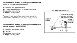 Эксперимент 1: Влияет ли прослушивание детских
песен на субъективный возраст?
НП: детская или обычная песня
ЗП: субъективный возраст (5 вариантов ответа)
Ковариата: возраст отца
Выборка: 30 cтудентов
Результат: да, влияет! детская песня заставляет
чувствовать себя старше F(1, 27) = 5.06, p = .033
Эксперимент 2: Влияет ли прослушивание песни о
зрелом возрасте на ВОЗРАСТ?
НП: детская песня или “I’m 64”
ЗП: возраст
Ковариата: возраст отца
Выборка: 20 cтудентов
 