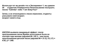 Используя тот же дизайн что и Эксперимент 1, мы давали
20 34 студентам Университета Пеннсильвании послушать
песню “Calimba” либо “I am Sixty-Four” либо “Hot Potato”.
Мы анализировали данные после каждых 10 наблюдений.
Затем, в не относящемся к песне опроснике, студенты
указывали свой возраст, свой субъективный возраст,
возраст своего отца, возраст своей матери, хотели бы они
поужинать в кафе, квадратный корень 100, согласны ли они с
утверждением, что “компьютер - сложная машина”, пользуются
ли они скидками на ранние покупки, свои политические
взгляды, свой гендер, часто ли они описывают прошлое как
“старое доброе” и кто из канадских полузащитников по их
мнению получил награду.
ANCOVA выявила ожидаемый эффект: после
прослушивания песни Beatles испытуемые были на
полтора года моложе (adjusted M = 20.1) , чем после
прослушивания детской песни (adjusted M = 21.5), F(1,17) =
4.92, p = .040. Без контроля возраста родителя, разница была
меньше и не достигла статистической значимости (M = 20.3 и
21.2, соответственно), F(1,18) = 1.01, p = .33.
 