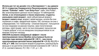 Используя тот же дизайн что и Эксперимент 1, мы давали
20 34 студентам Университета Пеннсильвании послушать
песню “Calimba” либо “I am Sixty-Four” либо “Hot Potato”.
Мы анализировали данные после каждых 10 наблюдений.
Затем, в не относящемся к песне опроснике, студенты
указывали свой возраст, свой субъективный возраст,
возраст своего отца, возраст своей матери, хотели бы они
поужинать в кафе, квадратный корень 100, согласны ли они с
утверждением, что “компьютер - сложная машина”, пользуются
ли они скидками на ранние покупки, свои политические
взгляды, свой гендер, часто ли они описывают прошлое как
“старое доброе” и кто из канадских полузащитников по их
мнению получил награду.
ANCOVA выявила ожидаемый эффект: после
прослушивания песни Beatles испытуемые были на
полтора года моложе (adjusted M = 20.1) , чем после
прослушивания детской песни (adjusted M = 21.5), F(1,17) =
4.92, p = .040. Без контроля возраста родителя, разница была
меньше и не достигла статистической значимости (M = 20.3 и
21.2, соответственно), F(1,18) = 1.01, p = .33.
 