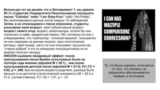 Используя тот же дизайн что и Эксперимент 1, мы давали
20 34 студентам Университета Пеннсильвании послушать
песню “Calimba” либо “I am Sixty-Four” либо “Hot Potato”.
Мы анализировали данные после каждых 10 наблюдений.
Затем, в не относящемся к песне опроснике, студенты
указывали свой возраст, свой субъективный возраст,
возраст своего отца, возраст своей матери, хотели бы они
поужинать в кафе, квадратный корень 100, согласны ли они с
утверждением, что “компьютер - сложная машина”, пользуются
ли они скидками на ранние покупки, свои политические
взгляды, свой гендер, часто ли они описывают прошлое как
“старое доброе” и кто из канадских полузащитников по их
мнению получил награду.
ANCOVA выявила ожидаемый эффект: после
прослушивания песни Beatles испытуемые были на
полтора года моложе (adjusted M = 20.1) , чем после
прослушивания детской песни (adjusted M = 21.5), F(1,17) =
4.92, p = .040. Без контроля возраста родителя, разница была
меньше и не достигла статистической значимости (M = 20.3 и
21.2, соответственно), F(1,18) = 1.01, p = .33.
То, что было сделано, отличается
от того, что описано, но
результаты обеспечиваются
первым, а не вторым.
 