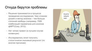 - Решения принимаются в процессе
проведения исследования. Чем сложнее
дизайн и метод анализа – тем больше
степеней свободы (например, 7000
комбинаций параметров для анализа
фМРТ(Carp, 2012).
- Нет четких правил (в лучшем случае
конвенции)
- Исследователь хочет получить
статистически значимый результат (по
многим причинам)
Откуда берутся проблемы
 