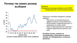 Решение:
Определение размера выборки a priori ИЛИ
Секвенционные статистические методы
Несколько способов определить размер
выборки:
- Рассчитать на основе мощности
эффекта (хорошо когда возможно)
- Использовать конвенциональные >n
измерений на ячейку (meh)
- Взять конвенциональное значение и
собрать вдвое больше данных (not
bad)
В любом случае, главное не
останавливать сбор данных просто
потому что обнаружились значимые
различия
Почему так важен размер
выборки
 