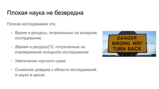 Плохая наука не безвредна
Плохое исследование это:
- Время и ресурсы, потраченные на исходное
исследование
- (Время и ресурсы)*2, потраченные на
опровержение исходного исследования
- Увеличение научного шума
- Cнижение доверие к области исследований
и науке в целом
 