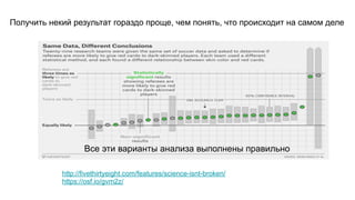 http://fivethirtyeight.com/features/science-isnt-broken/  
https://osf.io/gvm2z/
Все эти варианты анализа выполнены правильно
Получить некий результат гораздо проще, чем понять, что происходит на самом деле
 