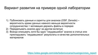 Вариант развития на примере одной лаборатории
https://sites.google.com/site/todorovicana/musings/crisis_report
1) Публиковать данные и скрипты для анализа (OSF, Zenodo) –
вероятность кражи данных намного меньше вероятности
сотрудничества + мотивация держать файлы в порядке
2) Переделывать анализ друг за другом вслепую
3) Всегда описывать хотя бы один “неудавшийся” анализ в статье или
прикладывать “неудавшиеся” результаты в качестве дополнительных
материалов
 
