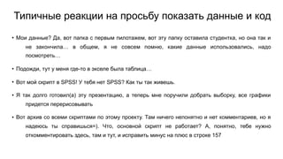 Типичные реакции на просьбу показать данные и код
• Мои данные? Да, вот папка с первым пилотажем, вот эту папку оставила студентка, но она так и
не закончила… в общем, я не совсем помню, какие данные использовались, надо
посмотреть…
• Подожди, тут у меня где-то в экселе была таблица…
• Вот мой скрипт в SPSS! У тебя нет SPSS? Как ты так живешь.
• Я так долго готовил(а) эту презентацию, а теперь мне поручили добрать выборку, все графики
придется перерисовывать
• Вот архив со всеми скриптами по этому проекту. Там ничего непонятно и нет комментариев, но я
надеюсь ты справишься=). Что, основной скрипт не работает? А, понятно, тебе нужно
откомментировать здесь, там и тут, и исправить минус на плюс в строке 157
 