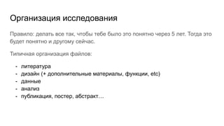 Организация исследования
Правило: делать все так, чтобы тебе было это понятно через 5 лет. Тогда это
будет понятно и другому сейчас.
Типичная организация файлов:
- литература
- дизайн (+ дополнительные материалы, функции, etc)
- данные
- анализ
- публикация, постер, абстракт…
 