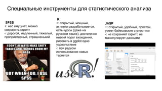 Специальные инструменты для статистического анализа
JASP
JASP
+: открытый, удобный, простой,
умеет байесовские статистики
-: не сохраняет скрипт, не
манипулирует данными
SPSS
+: нас ему учат, можно
сохранить скрипт
-: дорогой, медленный, тяжелый,
проприетарный, страшненький
R
+: открытый, мощный,
активно разрабатывается,
есть курсы (даже на
русском языке), достаточно
низкий порог вхождения,
рисовать в ggplot одно
удовольствие
-: при редком
использовании навык
теряется
 