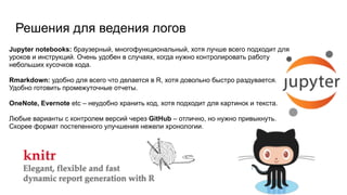 Решения для ведения логов
Jupyter notebooks: браузерный, многофункциональный, хотя лучше всего подходит для
уроков и инструкций. Очень удобен в случаях, когда нужно контролировать работу
небольших кусочков кода.
 
Rmarkdown: удобно для всего что делается в R, хотя довольно быстро раздувается.
Удобно готовить промежуточные отчеты.
OneNote, Evernote etc – неудобно хранить код, хотя подходит для картинок и текста.
 
Любые варианты с контролем версий через GitHub – отлично, но нужно привыкнуть.
Скорее формат постепенного улучшения нежели хронологии.
 