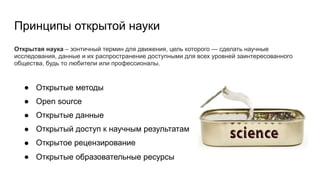 Открытая наука – зонтичный термин для движения, цель которого — сделать научные
исследования, данные и их распространение доступными для всех уровней заинтересованного
общества, будь то любители или профессионалы.
Принципы открытой науки
● Открытые методы
● Open source
● Открытые данные
● Открытый доступ к научным результатам
● Открытое рецензирование
● Открытые образовательные ресурсы
 